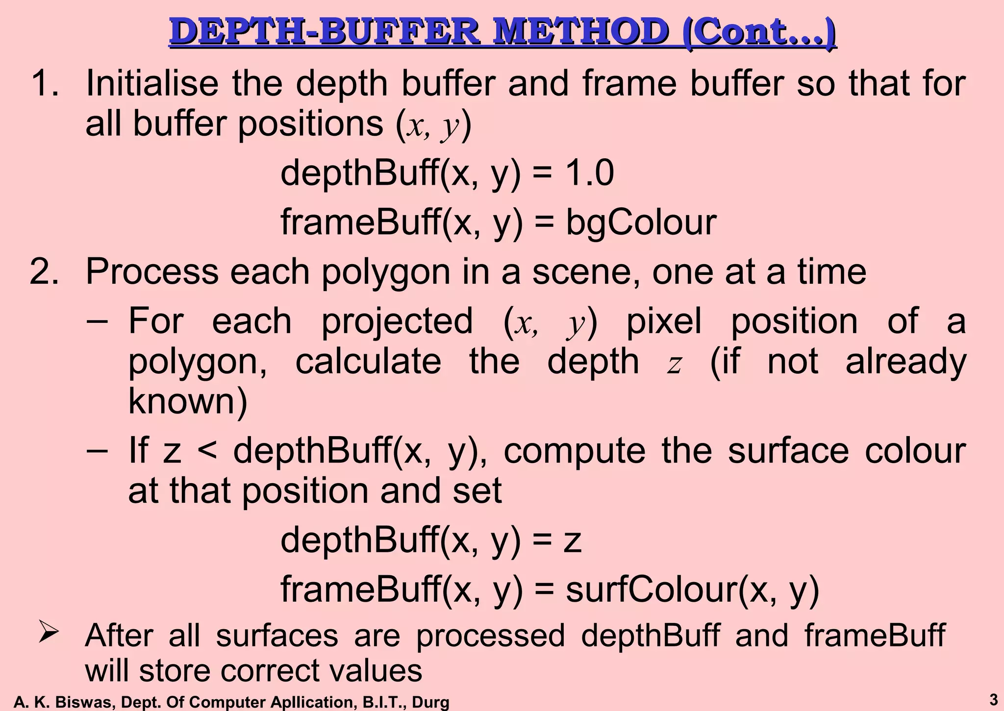 A. K. Biswas, Dept. Of Computer Apllication, B.I.T., Durg 3
DEPTH-BUFFER METHOD (Cont…)DEPTH-BUFFER METHOD (Cont…)
1. Initialise the depth buffer and frame buffer so that for
all buffer positions (x, y)
depthBuff(x, y) = 1.0
frameBuff(x, y) = bgColour
2. Process each polygon in a scene, one at a time
– For each projected (x, y) pixel position of a
polygon, calculate the depth z (if not already
known)
– If z < depthBuff(x, y), compute the surface colour
at that position and set
depthBuff(x, y) = z
frameBuff(x, y) = surfColour(x, y)
 After all surfaces are processed depthBuff and frameBuff
will store correct values
 
