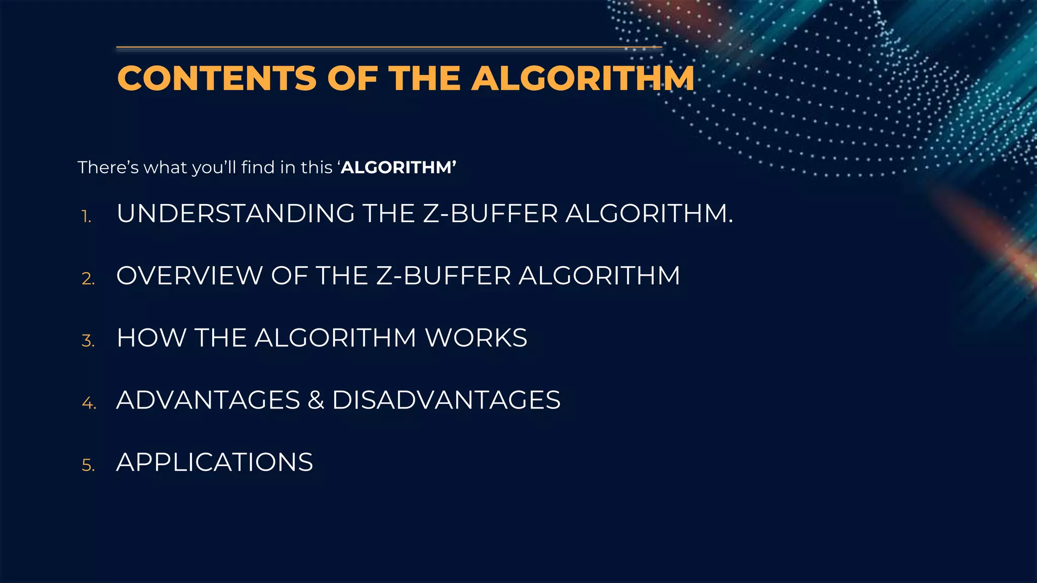 CONTENTS OF THE ALGORITHM
There’s what you’ll find in this ‘ALGORITHM’
1. UNDERSTANDING THE Z-BUFFER ALGORITHM.
2. OVERVIEW OF THE Z-BUFFER ALGORITHM
3. HOW THE ALGORITHM WORKS
4. ADVANTAGES & DISADVANTAGES
5. APPLICATIONS
 