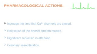  Increase the time that Ca2+
channels are closed.
 Relaxation of the arterial smooth muscle.
 Significant reduction in afterload.
 Coronary vasodilatation.
PHARMACOLOGICAL ACTIONS..
 