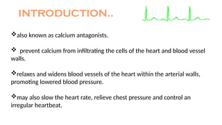 INTRODUCTION..
also known as calcium antagonists.
 prevent calcium from infiltrating the cells of the heart and blood vessel
walls.
relaxes and widens blood vessels of the heart within the arterial walls,
promoting lowered blood pressure.
may also slow the heart rate, relieve chest pressure and control an
irregular heartbeat.
 