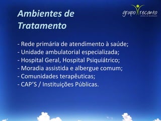 Ambientes de
Tratamento
- Rede primária de atendimento à saúde;
- Unidade ambulatorial especializada;
- Hospital Geral, Hospital Psiquiátrico;
- Moradia assistida e albergue comum;
- Comunidades terapêuticas;
- CAP’S / Instituições Públicas.
 