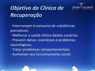 Objetivo da Clínica de
Recuperação
- Interromper o consumo de substâncias
psicoativas;
- Melhorar a saúde clínica destes usuários;
- Prevenir danos: overdoses e problemas
neurológicos;
- Tratar problemas comportamentais;
- Aumentar seu funcionamento social.
 