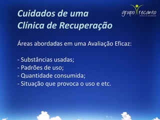 Cuidados de uma
Clínica de Recuperação
Áreas abordadas em uma Avaliação Eficaz:

- Substâncias usadas;
- Padrões de uso;
- Quantidade consumida;
- Situação que provoca o uso e etc.
 