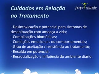 Cuidados em Relação
ao Tratamento
- Desintoxicação e potencial para sintomas de
desabituação com ameaça a vida;
- Complicações biomédicas;
- Condições emocionais ou comportamentais;
- Grau de aceitação / resistência ao tratamento;
- Recaída em potencial;
- Ressocialização e Influência do ambiente diário.
 