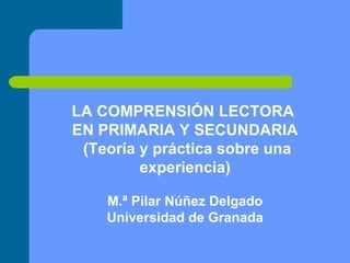 LA COMPRENSIÓN LECTORA  EN PRIMARIA Y SECUNDARIA (Teoría y práctica sobre una experiencia) M.ª Pilar Núñez Delgado Universidad de Granada 