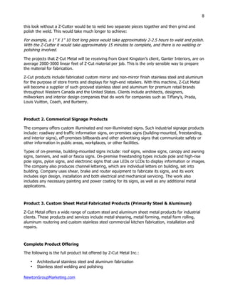 NewtonGroupMarketing.com
8
this look without a Z-Cutter would be to weld two separate pieces together and then grind and
polish the weld. This would take much longer to achieve:
For example, a 1” X 1” 10 foot long piece would take approximately 2-2.5 hours to weld and polish.
With the Z-Cutter it would take approximately 15 minutes to complete, and there is no welding or
polishing involved.
The projects that Z-Cut Metal will be receiving from Grant Kingston’s client, Ganter Interiors, are on
average 2000-3000 linear feet of Z-Cut material per job. This is the only sensible way to prepare
the material for fabrication.
Z-Cut products include fabricated custom mirror and non-mirror finish stainless steel and aluminum
for the purpose of store fronts and displays for high-end retailers. With this machine, Z-Cut Metal
will become a supplier of such grooved stainless steel and aluminum for premium retail brands
throughout Western Canada and the United States. Clients include architects, designers,
millworkers and interior design companies that do work for companies such as Tiffany’s, Prada,
Louis Vuitton, Coach, and Burberry.
Product 2. Commerical Signage Products
The company offers custom illuminated and non-illuminated signs. Such industrial signage products
include: roadway and traffic information signs, on-premises signs (building-mounted, freestanding,
and interior signs), off-premises billboards and other advertising signs that communicate safety or
other information in public areas, workplaces, or other facilities.
Types of on-premise, building-mounted signs include: roof signs, window signs, canopy and awning
signs, banners, and wall or fascia signs. On-premise freestanding types include pole and high-rise
pole signs, pylon signs, and electronic signs that use LEDs or LCDs to display information or images.
The company also produces channel lettering, which are individual letters on building, set into
building. Company uses shear, brake and router equipment to fabricate its signs, and its work
includes sign design, installation and both electrical and mechanical servicing. The work also
includes any necessary painting and power coating for its signs, as well as any additional metal
applications.
Product 3. Custom Sheet Metal Fabricated Products (Primarily Steel & Aluminum)
Z-Cut Metal offers a wide range of custom steel and aluminum sheet metal products for industrial
clients. These products and services include metal shearing, metal forming, metal form rolling,
aluminum routering and custom stainless steel commercial kitchen fabrication, installation and
repairs.
Complete Product Offering
The following is the full product list offered by Z-Cut Metal Inc.:
• Architectural stainless steel and aluminum fabrication
• Stainless steel welding and polishing
 