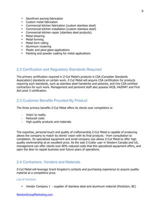 NewtonGroupMarketing.com
9
• Storefront awning fabrication
• Custom metal fabrication
• Commercial kitchen fabrication (custom stainless steel)
• Commercial kitchen installation (custom stainless steel)
• Commercial kitchen repair (stainless steel products)
• Metal shearing
• Metal forming
• Metal form rolling
• Aluminum routering
• Plastic and plexi-glass applications
• Painting and powder coating for metal applications
2.2 Certification and Regulatory Standards Required
The primary certification required in Z-Cut Metal’s products is CSA (Canadian Standards
Association) standards on certain work. Z-Cut Metal will acquire CSA certification for products
requiring such standards, such as stainless steel handsinks and potsinks, and hire CSA-certified
contractors for such work. Management and pertinent staff also possess WCB, HAZMAT and First
Aid Level 3 certification.
2.3 Customer Benefits Provided By Product
The three primary benefits Z-Cut Metal offers its clients over competitors is:
-­‐ Vision to reality
-­‐ Reduced costs
-­‐ High quality products and materials
The expertise, personal touch and quality of craftsmanship Z-Cut Metal is capable of producing
allows the company to match its clients’ vision with its final products - from consultation to
completion. Its specialized equipment and small company size allows Z-Cut Metal to offer high
quality workmanship at an excellent price. As the sole Z-Cutter user in Western Canada and US,
management can offer clients over 80% reduced costs that this specialized equipment offers, and
open the door to repeat business over future years of operations.
2.4 Contractors, Vendors and Materials
Z-Cut Metal will leverage Grant Kingston’s contacts and purchasing experience to acquire quality
material at a competitive price.
List of Vendors
• Vendor Company 1 - supplier of stainless steel and aluminum material (Penticton, BC)
 