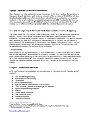 NewtonGroupMarketing.com
11
Signage Target Market: Construction Services
Grant Kingston currently works with two sign businesses at this time, Mainland Signs and Anchor
Signs, providing all fabrication work for these companies. The formation of Z-Cut Metal will allow
Kingston to obtain all the work from these clients without having to contract out any services.
Contracts in this target market are construction companies such ABC Construction Services and
other construction services firms. Z-Cut Metal’s sales force will seek out jobs within this target
market, and be informed on future projects in both the private and government sectors.
Food and Beverage Target Market: Hotels & Restaurants Renovations & Openings
The target market for Z-Cut Metal’s food and beverage industry work are restaurant owners and
operators that are opening new restaurants in the Okanagan. These customers range from
independent privately-owned restaurant owners to franchises such as Boston Pizza and Cactus Club.
Grant Kingston has done work for several of these restaurants in the past, and has a working
relationship with the project designer for all Cactus Club, Ricky’s, Fatburger and Thrifty’s brands.
Management is confident they will acquire future work on his projects. The company also will
target key hotel managers for kitchen and sign renovation.
Growing Industry
British Columbia has the highest density of food establishments in the country, with 244 locations
per 100,000 population9
. And this industry is growing; between 1999 and 2008 total revenue for
restaurants and food eating places has risen by 41.4%, with over 25% of these sales derived from
BC’s growing tourism industry10
. This indicates a consistently growing demand for work in both
signage and stainless steel food provisions products for commercial kitchen renovations in this
market.
Complete List of Potential Markets
A full list of potential markets include but are not limited to the following (both Canadian and US
markets):
• Food and beverage industry
• Hotel and hospitality industry
• Government
• Hospital and health care
• High-end retailers and commercial organizations
• Cruise ship lines (both on-board signage and stainless)
• Agriculture and farming industries
• Aviation
• Kitchen design companies
• Food processing plants
• Millwork companies
• Construction industry
9
Tourism Sector Monitor, January 2010, BC Stats.
http://www.bcstats.gov.bc.ca/Publications/PeriodicalsReleases/TourismSectorMonitor.aspx
10
Statistics Canada & BC Stats
 