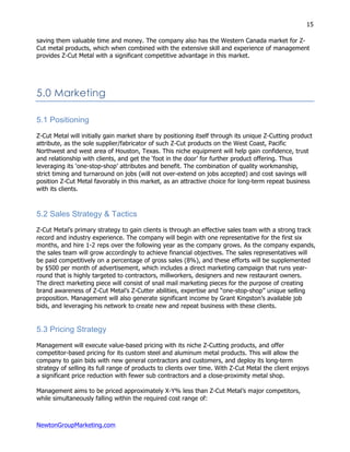 NewtonGroupMarketing.com
15
saving them valuable time and money. The company also has the Western Canada market for Z-
Cut metal products, which when combined with the extensive skill and experience of management
provides Z-Cut Metal with a significant competitive advantage in this market.
5.0 Marketing
5.1 Positioning
Z-Cut Metal will initially gain market share by positioning itself through its unique Z-Cutting product
attribute, as the sole supplier/fabricator of such Z-Cut products on the West Coast, Pacific
Northwest and west area of Houston, Texas. This niche equipment will help gain confidence, trust
and relationship with clients, and get the ‘foot in the door’ for further product offering. Thus
leveraging its ‘one-stop-shop’ attributes and benefit. The combination of quality workmanship,
strict timing and turnaround on jobs (will not over-extend on jobs accepted) and cost savings will
position Z-Cut Metal favorably in this market, as an attractive choice for long-term repeat business
with its clients.
5.2 Sales Strategy & Tactics
Z-Cut Metal’s primary strategy to gain clients is through an effective sales team with a strong track
record and industry experience. The company will begin with one representative for the first six
months, and hire 1-2 reps over the following year as the company grows. As the company expands,
the sales team will grow accordingly to achieve financial objectives. The sales representatives will
be paid competitively on a percentage of gross sales (8%), and these efforts will be supplemented
by $500 per month of advertisement, which includes a direct marketing campaign that runs year-
round that is highly targeted to contractors, millworkers, designers and new restaurant owners.
The direct marketing piece will consist of snail mail marketing pieces for the purpose of creating
brand awareness of Z-Cut Metal’s Z-Cutter abilities, expertise and “one-stop-shop” unique selling
proposition. Management will also generate significant income by Grant Kingston’s available job
bids, and leveraging his network to create new and repeat business with these clients.
5.3 Pricing Strategy
Management will execute value-based pricing with its niche Z-Cutting products, and offer
competitor-based pricing for its custom steel and aluminum metal products. This will allow the
company to gain bids with new general contractors and customers, and deploy its long-term
strategy of selling its full range of products to clients over time. With Z-Cut Metal the client enjoys
a significant price reduction with fewer sub contractors and a close-proximity metal shop.
Management aims to be priced approximately X-Y% less than Z-Cut Metal’s major competitors,
while simultaneously falling within the required cost range of:
 