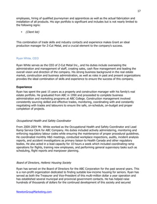NewtonGroupMarketing.com
17
employees, hiring of qualified journeyman and apprentices as well as the actual fabrication and
installation of all products. His sign portfolio is significant and includes but is not nearly limited to
the following signs:
• (Client list)
This combination of trade skills and industry contacts and experience makes Grant an ideal
production manager for Z-Cut Metal, and a crucial element to the company’s success.
Ryan White, CEO
Ryan White serves as the CEO of Z-Cut Metal Inc., and his duties include overseeing the
administration and management of staff, creating sales, cash flow management and leading the
overall vision and direction of the company. His strong business background in the real estate
market, construction and business administration, as well as roles in past and present organizations
provides the ideal combination of skills and experience to ensure the success of this company.
Experience
Ryan has spent the past 15 years as a property and construction manager with his family’s real
estate portfolio. He graduated from ABC in 1990 and proceeded to complete business
administration and marketing programs at ABC College. Construction management involved
consistently sourcing skilled and effective trades, monitoring, coordinating with and constantly
negotiating with trades and labourers to ensure the safe, on-schedule, on-budget and proper
completion of projects.
Occupational Health and Safety Coordinator
From 200X-200Y Mr. White worked as the Occupational Health and Safety Coordinator and Lead
Ramp Service Clerk for ABC Company. His duties included actively administering, monitoring and
enforcing regulatory labour codes while ensuring the maintenance of proper procedural guidelines.
He coordinated monthly H&S meetings, conducted workplace inspections, audits, incident analysis
reports, and accident investigations as primary liaison to Health Canada and other regulatory
bodies. He also acted in a lead capacity for 10 hours a week which included coordinating ramp
operations for flights, training new employees, and performing general supervisory tasks such as
scheduling, flight reports and manpower planning.
Board of Directors, Hellenic Housing Society
Ryan has served on the Board of Directors for the ABC Corporation for the past several years. This
is a non-profit organization dedicated to finding suitable low-income housing for seniors. Ryan has
served as both the Treasurer and Vice-President of this multi-million dollar a year operation and
has established several municipal and provincial government contacts. He has helped raise
hundreds of thousands of dollars for the continued development of this society and secured
 