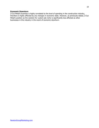 NewtonGroupMarketing.com
19
Economic Downturn
Z-Cut Metal’s business is highly correlated to the level of spending in the construction industry,
therefore is highly affected by any changes in economic state. However, as previously stated, Z-Cut
Metal’s position as the solution for custom job niche is significantly less affected as other
businesses in this industry in the event of economic downturn.
 