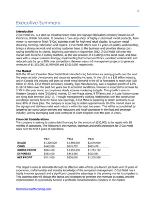 NewtonGroupMarketing.com
1
Executive Summary
Introduction
Z-Cut Metal Inc. is a start-up industrial sheet metal and signage fabrication company based out of
Penticton, British Columbia. It provides a ‘one-stop-shop’ of highly customized metal products, from
mirror to non-mirror finish ‘Z-Cut’ stainless steel for high-end retail display, to custom metal
shearing, forming, fabrication and repairs. Z-Cut Metal offers over 15 years of quality workmanship,
brings a strong network and existing customer base to the business and provides strong cost-
saving benefits to its clients. Beginning operations in September 2012, Z-Cut Metal will enter the
market with its niche Z-Cutting machine, as the sole provider of Z-Cutting in the West coast, and drive
sales with a unique business strategy; implementing fast turnaround times, excellent workmanship and
reduced costs by up to 80% over competitors. Between years 1-3 management projects to generate
revenues of $1,335,000, $1,969,000 and $2,616,600 respectively.
The Market
Both the US and Canadian Sheet Metal Work Manufacturing Industries are seeing growth over the next
five years as both the economy and corporate spending increase. In the US it is a $39 billion industry,
and in Canada this industry will grow as sheet metal demand in the US is forecasted to reach over $20
billion by 2016. Z-Cut Metal’s secondary industry, Sign Manufacturing, saw a negative growth of 1.9%
to $12.8 billion over the past five years due to economic conditions, however is expected to increase by
5.3% in this year alone, as companies slowly increase marketing budgets. This growth is seen in
Western Canada's niche 'Z-Cutting' market; 32 new Prada stores, 9 Tiffany's and 14 Louis Vuitton stores
are being built between 2012-13. Through management's working relationships with the construction
and design services firms for these new openings, Z-Cut Metal is expecting to obtain contracts on at
least 40% of these jobs. The company is expecting to obtain approximately 10-20% market share on
the signage and stainless metal work industry within the next two years. This will be accomplished by
targeting key construction services and restaurant and hotel businesses in the food and beverage
industry, and by leveraging past work contracts of Grant Kingston over the past 15 years.
Financial Considerations
The company is seeking to obtain debt financing for the amount of $250,000, to be repaid with 18
months of operations. The following is the revenue, expenses and profit projections for Z-Cut Metal
sales over the first 3 years of operations.
YR 1 YR 2 YR 3
SALES $1,335,000 $1,869,000 $2,616,600
COGS $440,550 $616,770 $863,478
GROSS PROFIT $894,450 $1,252,230 $1,753,122
EXPENSES $383,400 $443,580 $522,594
NET PROFIT $511,050 $808,650 $1,230,528
This target is seen as attainable through its effective sales efforts, pre-launch job leads and 15 years of
experience, craftsmanship and industry knowledge of the company’s management. Z-Cut Metal has a
highly innovate approach and a significant competitive advantage in this growing market it competes in.
This business plan will discuss the tactics and strategies to generate the revenues as stated, and the
implementation to successfully become a profitable metal fabrication company in the market.
 