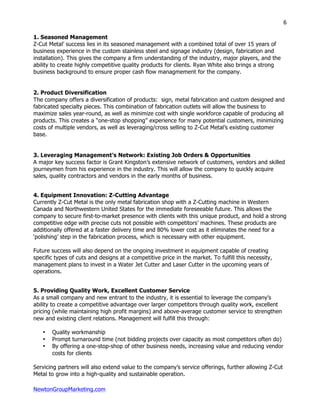 NewtonGroupMarketing.com
6
1. Seasoned Management
Z-Cut Metal’ success lies in its seasoned management with a combined total of over 15 years of
business experience in the custom stainless steel and signage industry (design, fabrication and
installation). This gives the company a firm understanding of the industry, major players, and the
ability to create highly competitive quality products for clients. Ryan White also brings a strong
business background to ensure proper cash flow managmement for the company.
2. Product Diversification
The company offers a diversification of products: sign, metal fabrication and custom designed and
fabricated specialty pieces. This combination of fabrication outlets will allow the business to
maximize sales year-round, as well as minimize cost with single workforce capable of producing all
products. This creates a “one-stop shopping” experience for many potential customers, minimizing
costs of multiple vendors, as well as leveraging/cross selling to Z-Cut Metal’s existing customer
base.
3. Leveraging Management’s Network: Existing Job Orders & Opportunities
A major key success factor is Grant Kingston’s extensive network of customers, vendors and skilled
journeymen from his experience in the industry. This will allow the company to quickly acquire
sales, quality contractors and vendors in the early months of business.
4. Equipment Innovation: Z-Cutting Advantage
Currently Z-Cut Metal is the only metal fabrication shop with a Z-Cutting machine in Western
Canada and Northwestern United States for the immediate foreseeable future. This allows the
company to secure first-to-market presence with clients with this unique product, and hold a strong
competitive edge with precise cuts not possible with competitors’ machines. These products are
additionally offered at a faster delivery time and 80% lower cost as it eliminates the need for a
‘polishing’ step in the fabrication process, which is necessary with other equipment.
Future success will also depend on the ongoing investment in equipment capable of creating
specific types of cuts and designs at a competitive price in the market. To fulfill this necessity,
management plans to invest in a Water Jet Cutter and Laser Cutter in the upcoming years of
operations.
5. Providing Quality Work, Excellent Customer Service
As a small company and new entrant to the industry, it is essential to leverage the company’s
ability to create a competitive advantage over larger competitors through quality work, excellent
pricing (while maintaining high profit margins) and above-average customer service to strengthen
new and existing client relations. Management will fulfill this through:
• Quality workmanship
• Prompt turnaround time (not bidding projects over capacity as most competitors often do)
• By offering a one-stop-shop of other business needs, increasing value and reducing vendor
costs for clients
Servicing partners will also extend value to the company’s service offerings, further allowing Z-Cut
Metal to grow into a high-quality and sustainable operation.
 