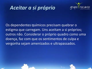 Aceitar a si próprio

Os dependentes químicos precisam quebrar o
estigma que carregam. Uns aceitam a si próprios;
outros não. Considerar o próprio quadro como uma
doença, faz com que os sentimentos de culpa e
vergonha sejam amenizados e ultrapassados.
 