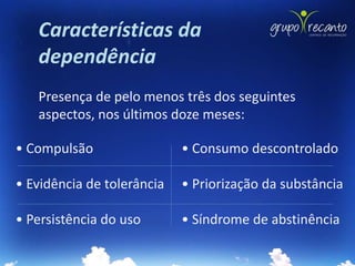 Características da
   dependência
   Presença de pelo menos três dos seguintes
   aspectos, nos últimos doze meses:

• Compulsão                 • Consumo descontrolado

• Evidência de tolerância   • Priorização da substância

• Persistência do uso       • Síndrome de abstinência
 