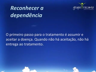 Reconhecer a
  dependência


O primeiro passo para o tratamento é assumir e
aceitar a doença. Quando não há aceitação, não há
entrega ao tratamento.
 