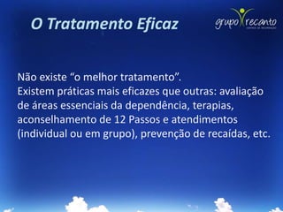 O Tratamento Eficaz

Não existe “o melhor tratamento”.
Existem práticas mais eficazes que outras: avaliação
de áreas essenciais da dependência, terapias,
aconselhamento de 12 Passos e atendimentos
(individual ou em grupo), prevenção de recaídas, etc.
 