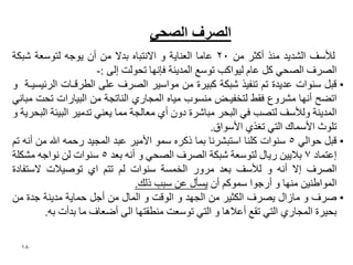 ‫انصشف انصذٙ‬
‫ٌألعف اٌؾذ٠ذ ِٕز أوضش ِٓ 02 ػبِب اٌؼٕب٠خ ٚ االٔزجبٖ ثذال ِٓ أْ ٠ٛعٗ ٌزٛعؼخ ؽجىخ‬
                       ‫اٌصشف اٌصؾٟ وً ػبَ ٌ١ٛاوت رٛعغ اٌّذ٠ٕخ فئٔٙب رؾٌٛذ إٌٝ :-‬
‫• لجً عٕٛاد ػذ٠ذح رُ رٕف١ز ؽجىخ وج١شح ِٓ ِٛاع١ش اٌصشف ػٍٝ اٌؽشلـبد اٌشئ١غ١ـخ ٚ‬
‫ارعؼ أٔٙب ِؾشٚع فمػ ٌزخف١ـط ِٕغٛة ِ١بٖ اٌّغبسٞ إٌبرغخ ِٓ اٌج١بساد رؾذ ِجبٟٔ‬
‫اٌّذ٠ٕخ ٌٚألعف ٌزصت فٟ اٌجؾش ِجبؽشح دْٚ أٞ ِؼبٌغخ ِّب ٠ؼٕٟ رذِ١ش اٌج١ئخ اٌجؾش٠خ ٚ‬
                                                     ‫رٍٛس األعّبن اٌزٟ رغزٞ األعٛاق.‬
‫• لجً ؽٛاٌٟ 5 عٕٛاد وٍٕب اعزجؾشٔب ثّب روشٖ عّٛ األِ١ش ػجذ اٌّغ١ذ سؽّٗ اهلل ِٓ أٔٗ رُ‬
‫إػزّبد 7 ثال٠١ٓ س٠بي ٌزٛعؼخ ؽجىخ اٌصشف اٌصؾٟ ٚ أٔٗ ثؼذ 5 عٕٛاد ٌٓ ٔٛاعٗ ِؾىٍخ‬
‫اٌصشف إال أٔٗ ٚ ٌألعف ثؼذ ِشٚس اٌخّغخ عٕٛاد ٌُ رزُ اٞ رٛص١الد العزفبدح‬
                                 ‫اٌّٛاؼٕ١ٓ ِٕٙب ٚ أسعٛا عّٛوُ أْ ٠غأي ػٓ عجت رٌه.‬
‫• صشف ٚ ِبصاي ٠صشف اٌىض١ش ِٓ اٌغٙذ ٚ اٌٛلذ ٚ اٌّبي ِٓ أعً ؽّب٠خ ِذ٠ٕخ عذح ِٓ‬
         ‫ثؾ١شح اٌّغبسٞ اٌزٟ رمغ أػال٘ب ٚ اٌزٟ رٛعؼذ ِٕؽمزٙب اٌٝ أظؼبف ِب ثذأد ثٗ.‬

  ‫81‬
 