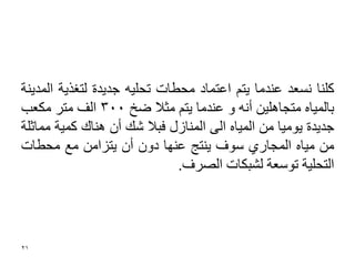 ‫وٍٕب ٔغؼذ ػٕذِب ٠زُ اػزّبد ِؾؽبد رؾٍ١ٗ عذ٠ذح ٌزغز٠خ اٌّذ٠ٕخ‬
‫ثبٌّ١بٖ ِزغبٍ٘١ٓ أٔٗ ٚ ػٕذِب ٠زُ ِضال ظخ 003 اٌف ِزش ِىؼت‬
‫عذ٠ذح ٠ِٛ١ب ِٓ اٌّ١بٖ اٌٝ إٌّبصي فجال ؽه أْ ٕ٘بن وّ١خ ِّبصٍخ‬
‫ِٓ ِ١بٖ اٌّغبسٞ عٛف ٠ٕزظ ػٕٙب دْٚ أْ ٠زضآِ ِغ ِؾؽبد‬
                              ‫اٌزؾٍ١خ رٛعؼخ ٌؾجىبد اٌصشف.‬




‫12‬
 