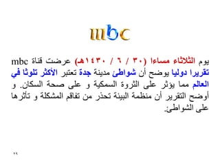 ‫٠َٛ انثالثبء يغبءا (03 / 6 / 0341ْـ) ػشظذ لٕبح ‪mbc‬‬
‫حمشٚشا دٔنٛب ٠ٛظؼ أْ شٕاعئ ِذ٠ٕخ خذة رؼزجش األكثش حهٕثب فٙ‬
‫انؼبنى ِّب ٠ؤصش ػٍٝ اٌضشٚح اٌغّى١خ ٚ ػٍٝ صؾخ اٌغىبْ. ٚ‬
‫أٚظؼ اٌزمش٠ش أْ ِٕظّخ اٌج١ئخ رؾزس ِٓ رفبلُ اٌّؾىٍخ ٚ رأصش٘ب‬
                                               ‫ػٍٝ اٌؾٛاؼئ.‬



‫92‬
 
