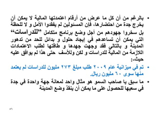 ‫• ببنشغى يٍ أٌ كم يب ػشض يٍ أسلبو اػخًذحٓب انًبنٛت ال ًٚكٍ أٌ‬
‫ٚخشج خذة يٍ احخضبسْب، فإٌ انًغئٕنٍٛ نى ٚفمذٔا األيم ٔ ال نهحظت‬
‫بم عخشٔا خٕٓدْى يٍ أخم ٔضغ بشَبيح يخكبيم ”نهذساعبث“‬
‫انخٙ ًٚكٍ أٌ حغبػذْى فٙ إٚدبد حهٕل ٔ بذائم نهحذ يٍ حذْٕس‬
‫انًذُٚت ٔ ببنخبنٙ فمذ ٔخٓج خٓذْب ٔ عبلخٓب نغهب االػخًبداث‬
‫انالصيت يٍ انًبنٛت نهذساعبث ٔ نكٍ ٔنألعف حخٗ ْزا نى ٕٚافك ػهّٛ‬
                                                         ‫حٛث-:‬
‫• حى فٙ يٛضاَٛت ػبو 9002 عهب يبهغ 372 يهٌٕٛ نهذساعبث نى ٚؼخًذ‬
                                       ‫يُٓب عٕٖ 06 يهٌٕٛ سٚبل.‬
‫• يب عبك ٚب صبحب انغًٕ ْٕ يثبل ٔاحذ نًؼبَت خٓت ٔاحذة فٙ خذة‬
              ‫فٙ عؼٛٓب نهحصٕل ػهٗ يب ًٚكٍ أٌ ُٚمز ٔضغ انًذُٚت‬


‫65‬
 