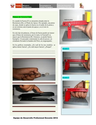 Equipo de Desarrollo Profesional Docente 2012
Modelo 1
Modelo 2
Palanca de Tercera Clase:
Es cuando la Fuerza (F) se encuentra situada entre la
Resistencia (R) y el Punto de Apoyo. Por ejemplo, una pinza
de cejas, donde se aplica la fuerza en el medio de la pinza y
en un extremo está el punto de apoyo y en el otro la
resistencia.
En este tipo de palancas, el brazo de fuerza puede ser menor
que el brazo de resistencia, por lo tanto, la Fuerza(F) es
mayor que la Resistencia (R). Entonces, se pierde fuerza.
Ejemplos: Un pescador sosteniendo la caña de pescar, un
estudiante llevando la bandera del Perú, un emgranpador.
En los gráficos mostrados, ¿En cuál de los tres modelos se
aplica menor fuerza?, ¿En cuál mayor fuerza?, ¿Porqué?
--------------------------------------------------------------------------
--------------------------------------------------------------------------
 