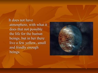 It does not haveIt does not have
atmosphere, with what itatmosphere, with what it
does that not possibledoes that not possible
the life for the humanthe life for the human
beings, but in her therebeings, but in her there
live a few yellow, smalllive a few yellow, small
and frindly enoughand frindly enough
beingsbeings
 