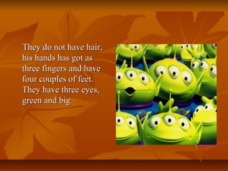 They do not have hair,They do not have hair,
his hands has got ashis hands has got as
three fingers and havethree fingers and have
four couples of feet.four couples of feet.
They have three eyes,They have three eyes,
green and biggreen and big
 