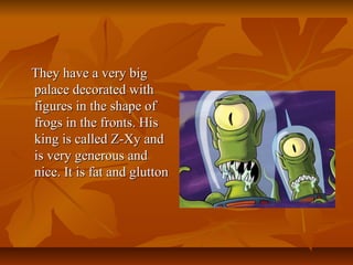 They have a very bigThey have a very big
palace decorated withpalace decorated with
figures in the shape offigures in the shape of
frogs in the fronts. Hisfrogs in the fronts. His
king is called Z-Xy andking is called Z-Xy and
is very generous andis very generous and
nice. It is fat and gluttonnice. It is fat and glutton
 