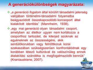 A generációkülönbségek magyarázata:
 „a generáció fogalom által körülírt társadalmi jelenség
valójában történelmi-társadalmi folyamatba
beágyazódott összekapcsolódó korcsoport által
kialakított identitás” (Mannheim, 1938).
 „egy mai generáció olyan társadalmi csoport,
amelyben az életkor ugyan nem korlátozza a
csoporthoz tartozást, de kiterjed azoknak az
egyéneknek az összességére, akik
serdülőkorukban vagy felnőttkoruk korai
szakaszában szükségszerűen konfrontálódnak egy
korábban létező kultúrával és valószínűleg ennek
átalakítási szándéka is megfogalmazódik bennük”
(Kraniauskiene, 2007).
 