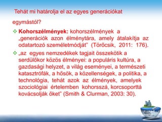 Tehát mi határolja el az egyes generációkat
egymástól?
 Kohorszélmények: kohorszélmények a
„generációk azon élménytára, amely átalakítja az
odatartozó személetmódját” (Törőcsik, 2011: 176).
 „az egyes nemzedékek tagjait összekötik a
serdülőkor közös élményei: a populáris kultúra, a
gazdasági helyzet, a világ eseményei, a természeti
katasztrófák, a hősök, a közellenségek, a politika, a
technológia, tehát azok az élmények, amelyek
szociológiai értelemben kohorsszá, korcsoporttá
kovácsolják őket” (Smith & Clurman, 2003: 30).
 