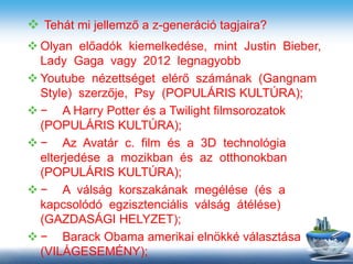  Tehát mi jellemző a z-generáció tagjaira?
 Olyan előadók kiemelkedése, mint Justin Bieber,
Lady Gaga vagy 2012 legnagyobb
 Youtube nézettséget elérő számának (Gangnam
Style) szerzője, Psy (POPULÁRIS KULTÚRA);
 − A Harry Potter és a Twilight filmsorozatok
(POPULÁRIS KULTÚRA);
 − Az Avatár c. film és a 3D technológia
elterjedése a mozikban és az otthonokban
(POPULÁRIS KULTÚRA);
 − A válság korszakának megélése (és a
kapcsolódó egzisztenciális válság átélése)
(GAZDASÁGI HELYZET);
 − Barack Obama amerikai elnökké választása
(VILÁGESEMÉNY);
 