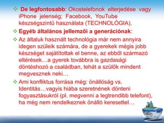  De legfontosabb: Okostelefonok elterjedése vagy
iPhone jelenség; Facebook, YouTube
készségszintű használata (TECHNOLÓGIA).
 Egyéb általános jellemzői a generációnak:
 Az általuk használt technológia már nem annyira
idegen szüleik számára, de a gyerekek mégis jobb
készséget sajátítottak el benne, az ebből származó
eltérések…a gyerek továbbra is gazdasági
döntéshozó a családban, tehát a szülők mindent
megvesznek neki…
 Ami konfliktus forrása még: önállóság vs.
Identitás…vagyis hiába szeretnének dönteni
fogyasztásukról (pl. megvenni a legtrendibb telefont),
ha még nem rendelkeznek önálló keresettel…
 