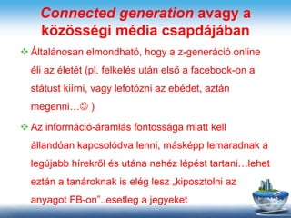 Connected generation avagy a
közösségi média csapdájában
 Általánosan elmondható, hogy a z-generáció online
éli az életét (pl. felkelés után első a facebook-on a
státust kiírni, vagy lefotózni az ebédet, aztán
megenni… )
 Az információ-áramlás fontossága miatt kell
állandóan kapcsolódva lenni, másképp lemaradnak a
legújabb hírekről és utána nehéz lépést tartani…lehet
eztán a tanároknak is elég lesz „kiposztolni az
anyagot FB-on”..esetleg a jegyeket
 