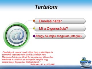 Tartalom
Elméleti háttér
Mi a Z-generáció?
Ahogy ők látják magukat (interjúk)
„Fiatalságunk rosszul nevelt, fittyet hány a tekintélyre és
semmiféle tiszteletet nem tanúsít az idősek iránt.
Manapság fiaink nem állnak fel ha belép egy idős ember,
feleselnek a szüleikkel és fecsegnek ahelyett, hogy
dolgoznának. Egyszerűen kiállhatatlanok.”
/Szókratész Kr. e. 470-399/
 