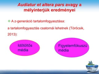 Audiatur et altera pars avagy a
mélyinterjúk eredményei
 A z-generáció tartalomfogyasztása:
a tartalomfogyasztás csatornái lehetnek (Törőcsik,
2013):
Időtöltős
média
Figyelemfókuszú
média
 