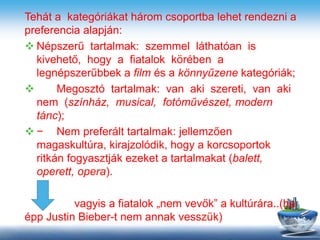 Tehát a kategóriákat három csoportba lehet rendezni a
preferencia alapján:
 Népszerű tartalmak: szemmel láthatóan is
kivehető, hogy a fiatalok körében a
legnépszerűbbek a film és a könnyűzene kategóriák;
 Megosztó tartalmak: van aki szereti, van aki
nem (színház, musical, fotóművészet, modern
tánc);
 − Nem preferált tartalmak: jellemzően
magaskultúra, kirajzolódik, hogy a korcsoportok
ritkán fogyasztják ezeket a tartalmakat (balett,
operett, opera).
vagyis a fiatalok „nem vevők” a kultúrára..(ha
épp Justin Bieber-t nem annak vesszük)
 