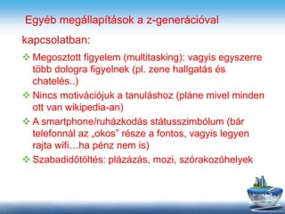 Egyéb megállapítások a z-generációval
kapcsolatban:
 Megosztott figyelem (multitasking): vagyis egyszerre
több dologra figyelnek (pl. zene hallgatás és
chatelés..)
 Nincs motivációjuk a tanuláshoz (pláne mivel minden
ott van wikipedia-an)
 A smartphone/ruházkodás státusszimbólum (bár
telefonnál az „okos” része a fontos, vagyis legyen
rajta wifi…ha pénz nem is)
 Szabadidőtöltés: plázázás, mozi, szórakozóhelyek
 