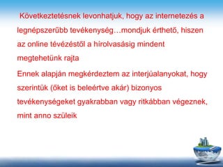 Következtetésnek levonhatjuk, hogy az internetezés a
legnépszerűbb tevékenység…mondjuk érthető, hiszen
az online tévézéstől a hírolvasásig mindent
megtehetünk rajta
Ennek alapján megkérdeztem az interjúalanyokat, hogy
szerintük (őket is beleértve akár) bizonyos
tevékenységeket gyakrabban vagy ritkábban végeznek,
mint anno szüleik
 