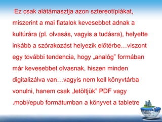 Ez csak alátámasztja azon sztereotípiákat,
miszerint a mai fiatalok kevesebbet adnak a
kultúrára (pl. olvasás, vagyis a tudásra), helyette
inkább a szórakozást helyezik előtérbe…viszont
egy további tendencia, hogy „analóg” formában
már kevesebbet olvasnak, hiszen minden
digitalizálva van…vagyis nem kell könyvtárba
vonulni, hanem csak „letöltjük” PDF vagy
.mobi/epub formátumban a könyvet a tabletre
 