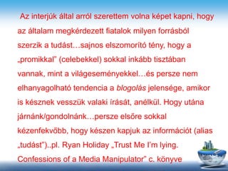Az interjúk által arról szerettem volna képet kapni, hogy
az általam megkérdezett fiatalok milyen forrásból
szerzik a tudást…sajnos elszomorító tény, hogy a
„promikkal” (celebekkel) sokkal inkább tisztában
vannak, mint a világeseményekkel…és persze nem
elhanyagolható tendencia a blogolás jelensége, amikor
is késznek vesszük valaki írását, anélkül. Hogy utána
járnánk/gondolnánk…persze elsőre sokkal
kézenfekvőbb, hogy készen kapjuk az információt (alias
„tudást”)..pl. Ryan Holiday „Trust Me I’m lying.
Confessions of a Media Manipulator” c. könyve
 