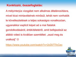 Konklúzió, összefoglalás:
A mélyinterjús vizsgálat nem alkalmas általánosításra,
mivel kicsi mintavételnek minősül, tehát nem vonhatók
le következtetések a teljes sokaságra vonatkozóan,
ugyanakkor explicit képet ad a mai fiatalok
gondolkodásáról, értékítéletéről, amit befejezésül az
alábbi videó is kiválóan szemléltet: „oszd meg és
uralkodj” 
https://www.youtube.com/watch?v=2cDt7TfvCec
 