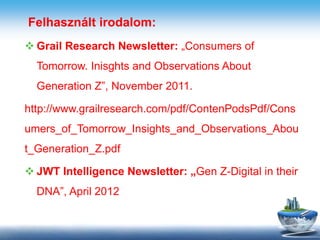 Felhasznált irodalom:
 Grail Research Newsletter: „Consumers of
Tomorrow. Inisghts and Observations About
Generation Z”, November 2011.
http://www.grailresearch.com/pdf/ContenPodsPdf/Cons
umers_of_Tomorrow_Insights_and_Observations_Abou
t_Generation_Z.pdf
 JWT Intelligence Newsletter: „Gen Z-Digital in their
DNA”, April 2012
 
