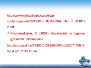 http://www.jwtintelligence.com/wp-
content/uploads/2012/04/F_INTERNAL_Gen_Z_041812
2.pdf
 Kraniauskiene, S. (2007): Generációk: a fogalom
gyakorlati alkalmazása,
http://epa.oszk.hu/01200/01273/00040/pdf/2007110919
5954.pdf, 2013.03.14.
 