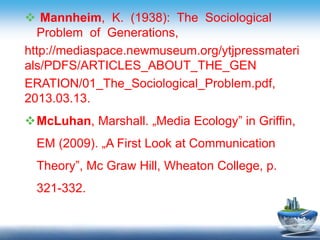  Mannheim, K. (1938): The Sociological
Problem of Generations,
http://mediaspace.newmuseum.org/ytjpressmateri
als/PDFS/ARTICLES_ABOUT_THE_GEN
ERATION/01_The_Sociological_Problem.pdf,
2013.03.13.
McLuhan, Marshall. „Media Ecology” in Griffin,
EM (2009). „A First Look at Communication
Theory”, Mc Graw Hill, Wheaton College, p.
321-332.
 