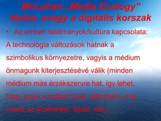McLuhan „Media Ecology”
tézise, avagy a digitális korszak
• Az emberi találmányok/kultúra kapcsolata:
A technológia változások hatnak a
szimbolikus környezetre, vagyis a médium
önmagunk kiterjesztésévé válik (minden
médium más érzékszervre hat, így lehet,
hogy egyik a hallást fogja változtatni, míg
másik az érzékelést, látást, stb.)
 
