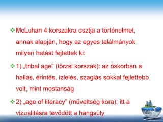 McLuhan 4 korszakra osztja a történelmet,
annak alapján, hogy az egyes találmányok
milyen hatást fejtettek ki:
1) „tribal age” (törzsi korszak): az őskorban a
hallás, érintés, ízlelés, szaglás sokkal fejlettebb
volt, mint mostanság
2) „age of literacy” (műveltség kora): itt a
vizualitásra tevődött a hangsúly
 