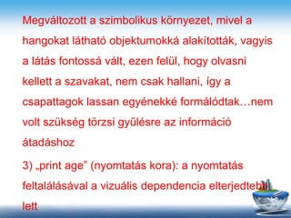 Megváltozott a szimbolikus környezet, mivel a
hangokat látható objektumokká alakították, vagyis
a látás fontossá vált, ezen felül, hogy olvasni
kellett a szavakat, nem csak hallani, így a
csapattagok lassan egyénekké formálódtak…nem
volt szükség törzsi gyűlésre az információ
átadáshoz
3) „print age” (nyomtatás kora): a nyomtatás
feltalálásával a vizuális dependencia elterjedtebb
lett
 