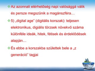 Az azonnali elérhetőség napi valósággá válik
és persze megszűnik a magánszféra…
5) „digital age” (digitális korszak): teljesen
elektronikus, digiális törzsek növekvő száma
különféle ideák, hitek, fétisek és érdeklődések
alapján…
És ebbe a korszakba születtek bele a „z
generáció” tagjai
 