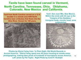Tanits  have been found carved in Vermont,  North Carolina, Tennessee, Ohio,  Oklahoma,  Colorado, New Mexico  and California.  Tani t from North Carolina carved on a 12 ft.  boulder in a remote area N/W North  Carolina near a tributary that flows into the  Ohio River. Known for 100 years. Tanit  –San Juan Mts, New Mexico. Within the circle with 24 rays is the  “ Insignia of the Goddess,” triangular body, circular head, arms outstretched Photos by Gloria Farley from “In Plain Sight, Old World Records in  Ancient America, ”Gloria Farley spent over 40 years traveling to remote areas,  photographing, making latex prints of hundreds of inscriptions across America. Left- photo by Pat Taylor.  Right Photo by Carol P. Rudolph 